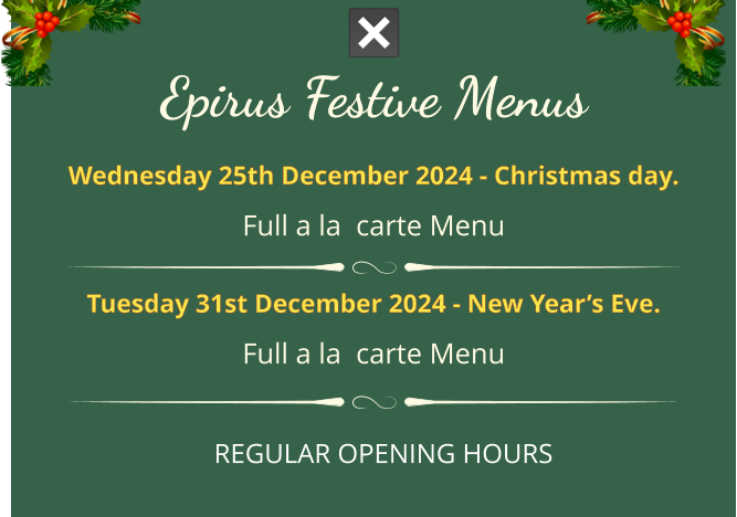 Epirus FESTIVE MENUS Wednesday 25th December 2024 - Christmas day. full a la  carte menu  Tuesday 31st December 2024 - New Year’s Eve. full a la  carte menu REGULAR OPENING HOURS