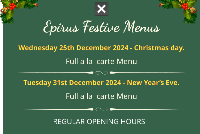 Epirus FESTIVE MENUS Wednesday 25th December 2024 - Christmas day. full a la  carte menu  Tuesday 31st December 2024 - New Year’s Eve. full a la  carte menu REGULAR OPENING HOURS